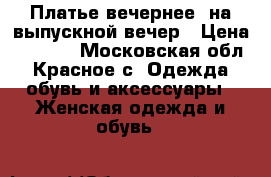 Платье вечернее, на выпускной вечер › Цена ­ 3 000 - Московская обл., Красное с. Одежда, обувь и аксессуары » Женская одежда и обувь   